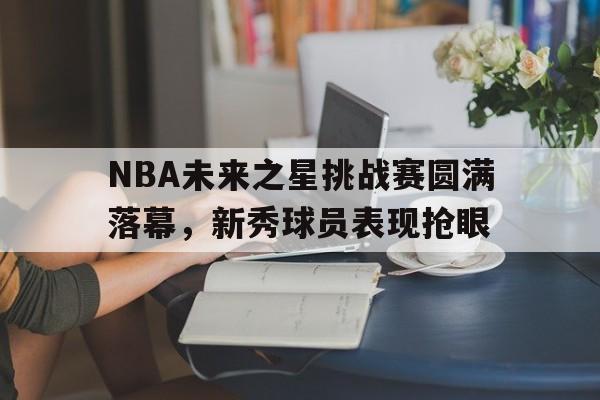 NBA未来之星挑战赛圆满落幕，新秀球员表现抢眼