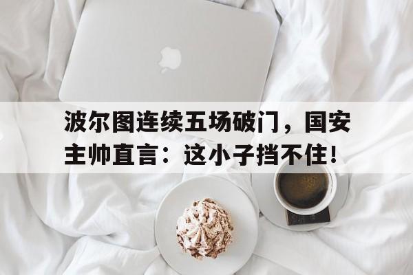 波尔图连续五场破门，国安主帅直言：这小子挡不住！