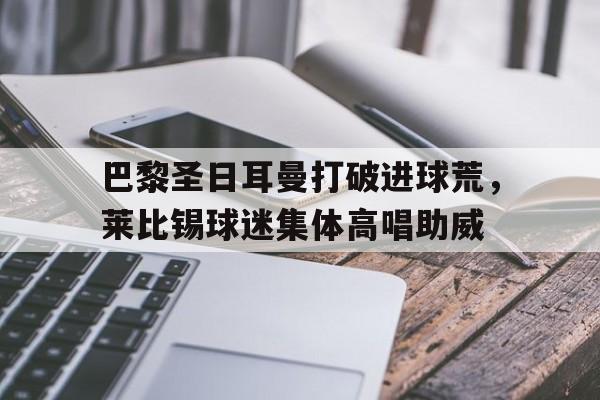 巴黎圣日耳曼打破进球荒，莱比锡球迷集体高唱助威莱比锡vs巴黎圣日耳曼阵容